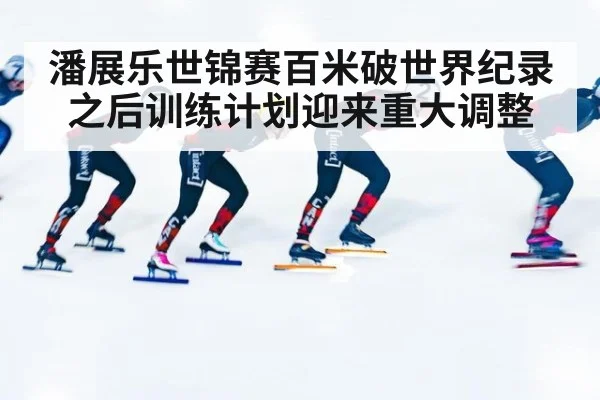 潘展乐世锦赛百米破世界纪录之后训练计划迎来重大调整